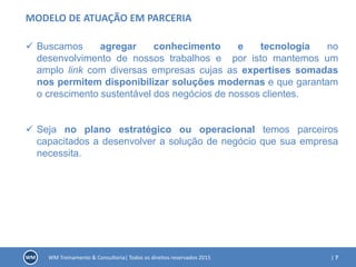 | 7WM Treinamento & Consultoria| Todos os direitos reservados 2015
MODELO DE ATUAÇÃO EM PARCERIA
 Buscamos agregar conhecimento e tecnologia no
desenvolvimento de nossos trabalhos e por isto mantemos um
amplo link com diversas empresas cujas as expertises somadas
nos permitem disponibilizar soluções modernas e que garantam
o crescimento sustentável dos negócios de nossos clientes.
 Seja no plano estratégico ou operacional temos parceiros
capacitados a desenvolver a solução de negócio que sua empresa
necessita.
 