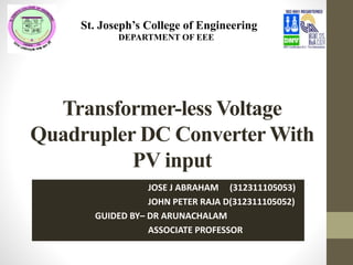 Transformer-less Voltage
Quadrupler DC Converter With
PV input
JOSE J ABRAHAM (312311105053)
JOHN PETER RAJA D(312311105052)
GUIDED BY– DR ARUNACHALAM
ASSOCIATE PROFESSOR
St. Joseph’s College of Engineering
D EDEPARTMENT OF EEE
 