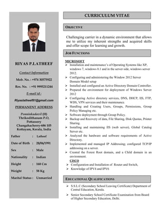 RIYAS P.LATHEEF
Contact Information
Mob. No. : +974 30575922
Res. No. : +91 9995211244
E-mail id :
Riyaslatheef81@gmail.com
PERMANENT ADDRESS
Ponninkadavil (H)
Thrikodithanam P.O,
Pottassery
Changahacherry-686 105
Kottayam, Kerala, India
Father : Latheef
Date of Birth : 28/06/1991
Sex : Male
Nationality : Indian
Height : 168 Cm
Weight : 58 Kg
Marital Status : Unmarried
CURRICULUM VITAE
Objective
Work Experience
Job Functions
Challenging carrier in a dynamic environment that allows
me to utilize my inherent strengths and acquired skills
and offer scope for learning and growth.
MICROSOFT
Installation and maintenance’s of Operating Systems like XP,
windows 7, windows 8.1 and in the server side, windows server
2012.
Configuring and administering the Window 2012 Server
Domain Model setup
Installed and configured an Active Directory Domain Controller.
Prepared the environment for deployment of Windows Server
2012
Configuring Active directory services, DNS, DHCP, IIS, FTP,
WDS, VPN services and their maintenance.
Handling and Creating Users, Groups, Permissions, Group
Policy Managing etc.
Software deployment through Group Policy.
Backup and Recovery of data, File Sharing, Disk Quotas, Printer
Sharing.
Installing and maintaining IIS (web server), Global Catalog
Server etc.
Analyzed the hardware and software requirements of Active
Directory.
Implemented and managed IP Addressing; configured TCP/IP
addressing on a server.
Created the Forest Root domain, and a Child domain in an
environment.
C
OBJECTIVE
JOB FUNCTIONS
ISCO
ration and Installation of Router and Switch,
S.S.L.C (Secondary School Leaving Certificate) Department of
ertificate Examination from Board
Configu
Knowledge of IPV4 and IPV6
Central Education, Kerala.
Senior Secondary School C
of Higher Secondary Education, Delhi.
EDUCATIONAL QUALIFICATIONS
 