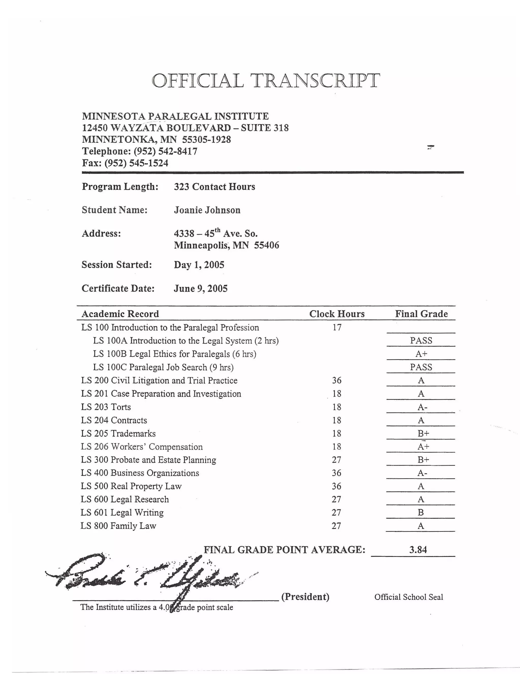 OFFICIAL TRANSCRIPT
MINNESOTA PARALEGAL INSTITUTE
12450 WAYZATA BOULEVARD - SUITE 318
MINNETONKA, MN 55305-1928
Telephone: (952) 542-8417
Fax: (952) 545-1524
Program Length: 323 Contact Hours
Student Name: Joanie Johnson
Address: 4338 - 45th
Ave. So.
Minneapolis~ MN 55406
Session Started: Day 1, 2005
Certificate Date: June 9, 2005
Academic Record Clock Hours Final Grade
LS 100 Introduction to the Paralegal Profession 17
LS 100A Introduction to the Legal System (2 hrs) PASS
LS 100B Legal Ethics for Paralegals (6 hrs) A+
LS lOOC Paralegal Job Search (9 hrs) PASS
LS 200 Civil Litigation and Trial Practice 36 A
LS 201 Case Preparation and Investigation 18 A
LS 203 Torts 18 A­
LS 204 Contracts 18 A
LS 205 Trademarks 18 B+
LS 206 Workers ' Compensation 18 A+
LS 300 Probate and Estate Planning 27 B+
LS 400 Business Organizations 36 A­
LS 500 Real Property Law 36 A
LS 600 Legal Research 27 A
LS 601 Legal Writing 27 B
LS 800 Family Law 27 A
FINAL GRADE POINT AVERAGE:
________~~------- (President)
The Institute utilizes a 4.0
3.84
Official School Seal
 