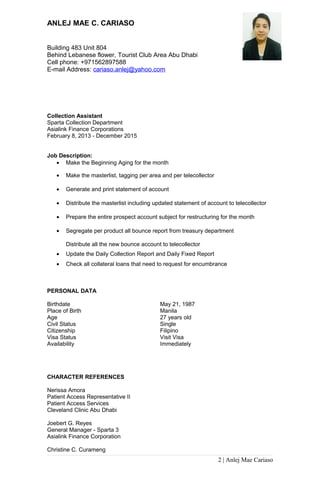 ANLEJ MAE C. CARIASO
Building 483 Unit 804
Behind Lebanese flower, Tourist Club Area Abu Dhabi
Cell phone: +971562897588
E-mail Address: cariaso.anlej@yahoo.com
Collection Assistant
Sparta Collection Department
Asialink Finance Corporations
February 8, 2013 - December 2015
Job Description:
• Make the Beginning Aging for the month
• Make the masterlist, tagging per area and per telecollector
• Generate and print statement of account
• Distribute the masterlist including updated statement of account to telecollector
• Prepare the entire prospect account subject for restructuring for the month
• Segregate per product all bounce report from treasury department
Distribute all the new bounce account to telecollector
• Update the Daily Collection Report and Daily Fixed Report
• Check all collateral loans that need to request for encumbrance
PERSONAL DATA
Birthdate May 21, 1987
Place of Birth Manila
Age 27 years old
Civil Status Single
Citizenship Filipino
Visa Status Visit Visa
Availability Immediately
CHARACTER REFERENCES
Nerissa Amora
Patient Access Representative II
Patient Access Services
Cleveland Clinic Abu Dhabi
Joebert G. Reyes
General Manager - Sparta 3
Asialink Finance Corporation
Christine C. Curameng
2 | Anlej Mae Cariaso
 