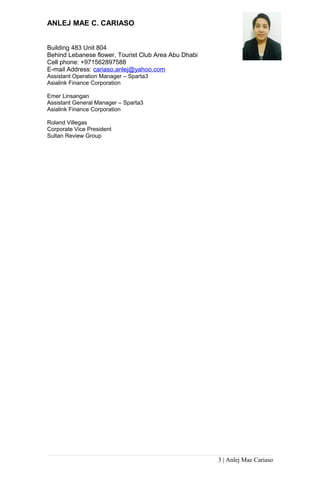 ANLEJ MAE C. CARIASO
Building 483 Unit 804
Behind Lebanese flower, Tourist Club Area Abu Dhabi
Cell phone: +971562897588
E-mail Address: cariaso.anlej@yahoo.com
Assistant Operation Manager – Sparta3
Asialink Finance Corporation
Emer Linsangan
Assistant General Manager – Sparta3
Asialink Finance Corporation
Roland Villegas
Corporate Vice President
Sultan Review Group
3 | Anlej Mae Cariaso
 