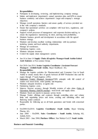 Page 2 of 4
Responsibilities:
 Participate in developing, reviewing, and implementing company strategy.
 Initiate and implement department’s annual operation plan, and KPIs to ensure
business continuity and achieve department’s target and company’s strategic
objectives.
 Manage overall operations function and ensure quality of services provided are
in line with company’s standards.
 Ensure that operational activities are compliant with local laws, regulations, and
company’s policies.
 Support overall processes of management and corporate decision-making to
ensure the organization maximizing its short, and long term profitability.
 Maintain business growth and development in accordance with the agreed
business strategy.
 Maintain and develop excellent working relationships with key partners
including tenants and local authority departments.
 Manage all warehouses.
 Optimizing logistics costs.
 Maintain adequate inventory.
 Control the supply chain management system.
 Jan-14 to June-14 Supply Chain &Logistics Manager-Saudi Arabia-United
Arab Emirates at Neo-science Group.
 Oct 2010- Jan-2014, Senior Logistics Coordinator (Assistant Forecast
Manager) – Jeddah-Saudi Arabia, Bayer Healthcare AG,
Responsibilities:
 Manage the logistics activities for Pharmaceutical and Consumer Care in Saudi
Arabia to ensure steady flow of goods between all BSP Production sites and the
region through 3rd party logistics (3PL)
 Implement Vendor Managed Inventory(VMI) principle with full control of
vendor over stock levels, order quantity and frequency
 Maintain adequate inventory at agents end.
 Optimizing logistics costs.
 Improve forecast accuracy through Monthly revision of sales plans (Sales &
Operations Planning (S&OP) meeting), stock levels and supply status.
 Maintain Stock out reports to measure service levels.
 Manage Tender offerings and contracts through controlling price and volume
limits and negotiating prices and terms, creating and submitting offers and
finalizing tender contracts
 Responsible for following up on all bank guarantees and bonds with concerned
parties.
 Oct2008-Oct2010, Logistics Coordinator -Saudi Arabia, Bayer Schering
Pharma AG,
 June 2004 – Oct2008, Sales Coordinator - Saudi Arabia, Schering AG,
Jeddah, KSA.
 March 2003 – June 2004, Purchase Officer, Star Market Co.LT. Saudi Arabia.
Business and Financial Controlling:
 