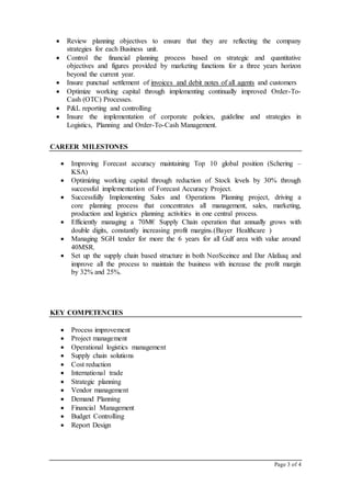 Page 3 of 4
 Review planning objectives to ensure that they are reflecting the company
strategies for each Business unit.
 Control the financial planning process based on strategic and quantitative
objectives and figures provided by marketing functions for a three years horizon
beyond the current year.
 Insure punctual settlement of invoices and debit notes of all agents and customers
 Optimize working capital through implementing continually improved Order-To-
Cash (OTC) Processes.
 P&L reporting and controlling
 Insure the implementation of corporate policies, guideline and strategies in
Logistics, Planning and Order-To-Cash Management.
CAREER MILESTONES
 Improving Forecast accuracy maintaining Top 10 global position (Schering –
KSA)
 Optimizing working capital through reduction of Stock levels by 30% through
successful implementation of Forecast Accuracy Project.
 Successfully Implementing Sales and Operations Planning project, driving a
core planning process that concentrates all management, sales, marketing,
production and logistics planning activities in one central process.
 Efficiently managing a 70M€ Supply Chain operation that annually grows with
double digits, constantly increasing profit margins.(Bayer Healthcare )
 Managing SGH tender for more the 6 years for all Gulf area with value around
40MSR.
 Set up the supply chain based structure in both NeoSceince and Dar Alafaaq and
improve all the process to maintain the business with increase the profit margin
by 32% and 25%.
KEY COMPETENCIES
 Process improvement
 Project management
 Operational logistics management
 Supply chain solutions
 Cost reduction
 International trade
 Strategic planning
 Vendor management
 Demand Planning
 Financial Management
 Budget Controlling
 Report Design
 