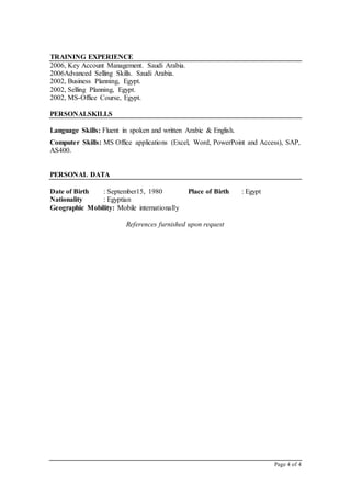 Page 4 of 4
TRAINING EXPERIENCE
2006, Key Account Management. Saudi Arabia.
2006Advanced Selling Skills. Saudi Arabia.
2002, Business Planning, Egypt.
2002, Selling Planning, Egypt.
2002, MS-Office Course, Egypt.
PERSONALSKILLS
Language Skills: Fluent in spoken and written Arabic & English.
Computer Skills: MS Office applications (Excel, Word, PowerPoint and Access), SAP,
AS400.
PERSONAL DATA
Date of Birth : September15, 1980
Nationality : Egyptian
Geographic Mobility: Mobile internationally
Place of Birth : Egypt
References furnished upon request
 