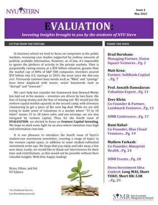 Dec. 2014 EVALUATION Page 1
EVALUATION:
Investing Insights brought to you by the students of NYU Stern
LETTER FROM THE EDITORS INSIDE THE ISSUE
In business school we tend to focus on companies in the public
markets, reviewing case studies supported by endless amounts of
publicly available information. However, as of late, it’s impossible
to ignore the plethora of activity in the private markets. Uber is
purportedly raising money at a $50 billion valuation, greater than
the market cap of 80% of S&P 500 companies. Investors poured
$59 billion into U.S. startups in 2014, the most since the dot-com
era1. Previously common buzz words such as “M&A” and “synergy”
have been displaced with newer, sexier buzzwords such as
“disrupt” and “innovate.”
We can’t help but consider the framework that Howard Marks
has laid out in his memos – investors are driven by two fears: the
fear of losing money and the fear of missing out. We would put the
venture capital market squarely in the second camp, with investors
clammoring to get a piece of the next big deal. While we are still
trying to make sense of valuations in a market where “15 to 18
times” means 15 to 18 times sales, and not earnings, we are also
intrigued by venture capital. Thus, for the fourth issue of
EVALUATION, we elected to focus on Venture Capital Investing.
We hope to shed some light on an area where valuation runs high
and information runs low.
It is our pleasure to introduce the fourth issue of Stern’s
student-run investment newsletter, covering a range of topics in
the venture capital space, in addition to some student-submitted
investment write-ups. We hope that you enjoy and take away a few
new ideas. Lastly, we would like to thank our interviewees for their
time and contributions, as this would not be possible without their
valuable insights. With that, happy reading!
Bryce, Ethan, and Sid
EV Editors
Brad Burnham:
Managing Partner, Union
Square Ventures…Pg. 2
Matt Krna:
Partner, SoftBank Capital
…Pg. 7
Prof. Aswath Damodaran:
Valuation Expert…Pg. 11
Zeev Klein:
Co-Founder & Partner,
Landmark Ventures…Pg. 13
SIMR Conference…Pg. 17
Rami Rahal:
Co-Founder, Blue Cloud
Ventures…Pg. 19
Mathew Farkash:
Co-Founder, Blueprint
Health…Pg. 24
SIMR Events…Pg. 28
Stern Investment Idea
Contest: Long MAS, Short
YOKU, Short HK: CAR
…Pg. 29
Issue 4
May 2015
1 Per Pitchbook Data Inc.
(via Bloomberg research)
 