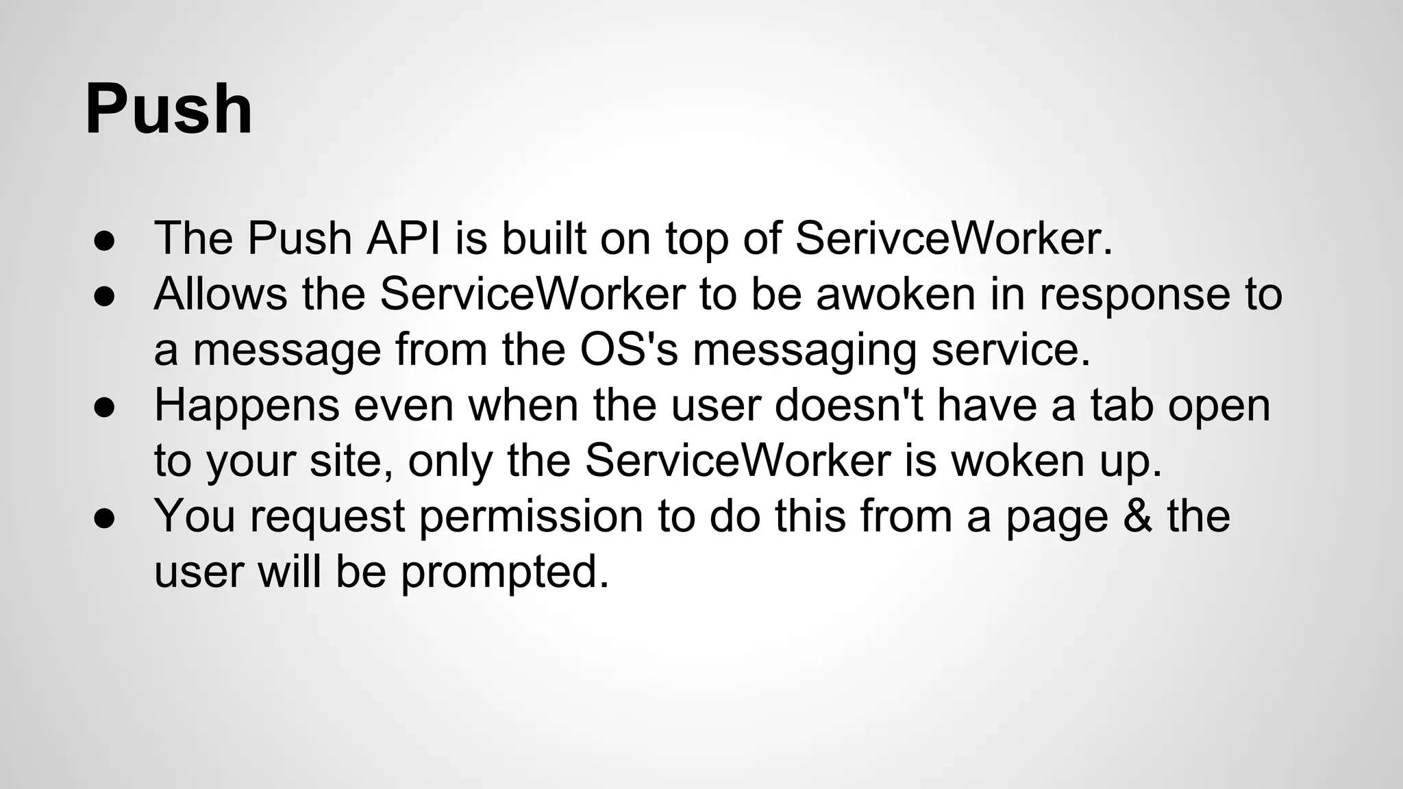 Push
● The Push API is built on top of SerivceWorker.
● Allows the ServiceWorker to be awoken in response to
a message from the OS's messaging service.
● Happens even when the user doesn't have a tab open
to your site, only the ServiceWorker is woken up.
● You request permission to do this from a page & the
user will be prompted.
 