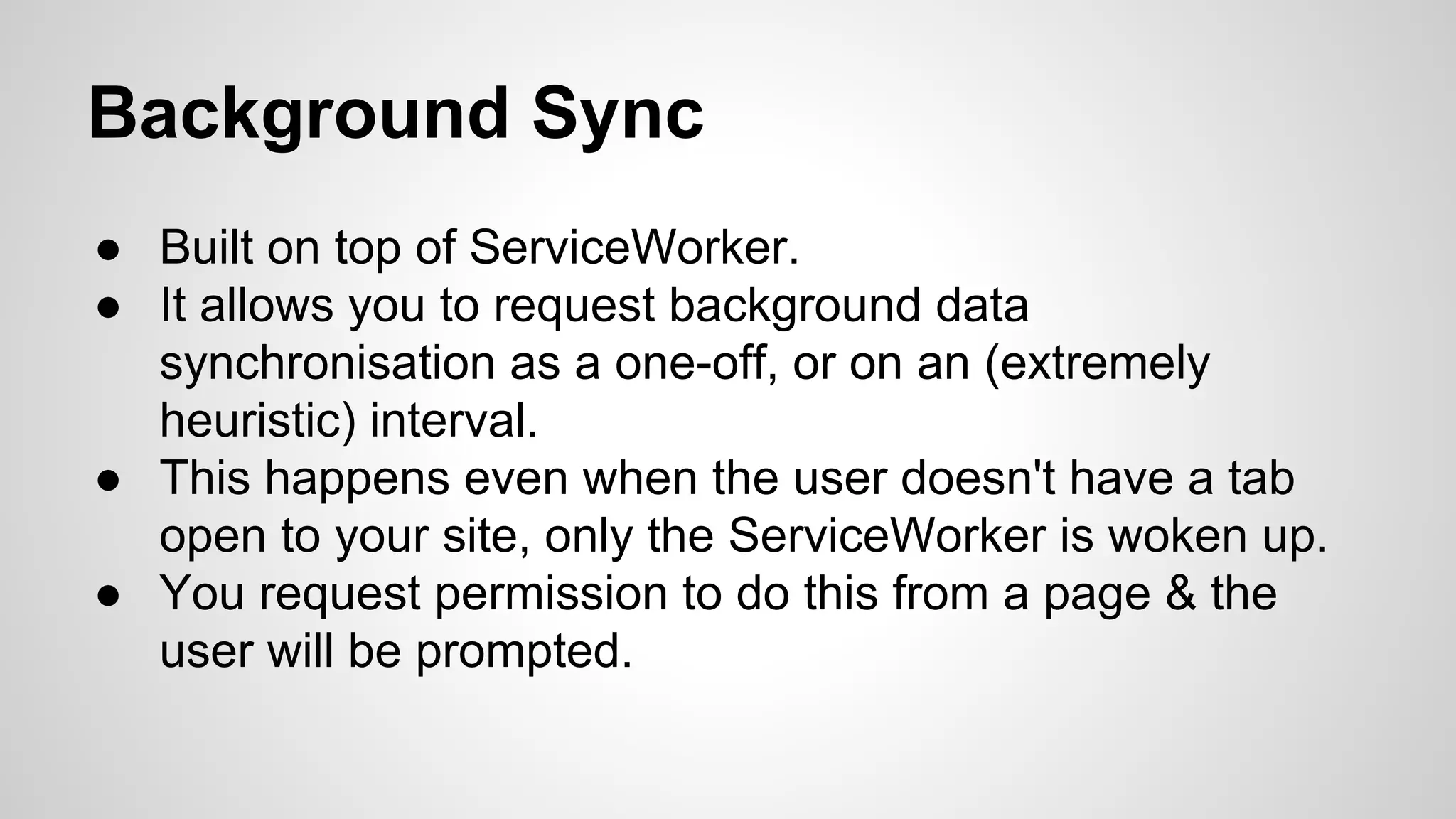 Background Sync
● Built on top of ServiceWorker.
● It allows you to request background data
synchronisation as a one-off, or on an (extremely
heuristic) interval.
● This happens even when the user doesn't have a tab
open to your site, only the ServiceWorker is woken up.
● You request permission to do this from a page & the
user will be prompted.
 