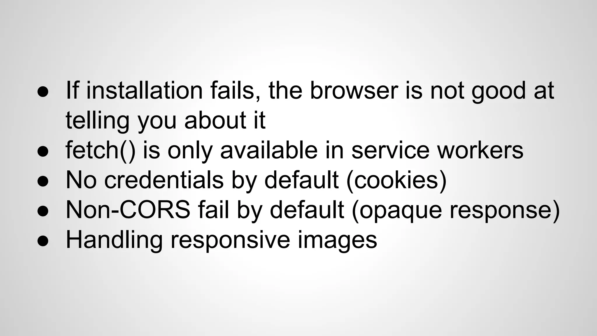 ● If installation fails, the browser is not good at
telling you about it
● fetch() is only available in service workers
● No credentials by default (cookies)
● Non-CORS fail by default (opaque response)
● Handling responsive images
 