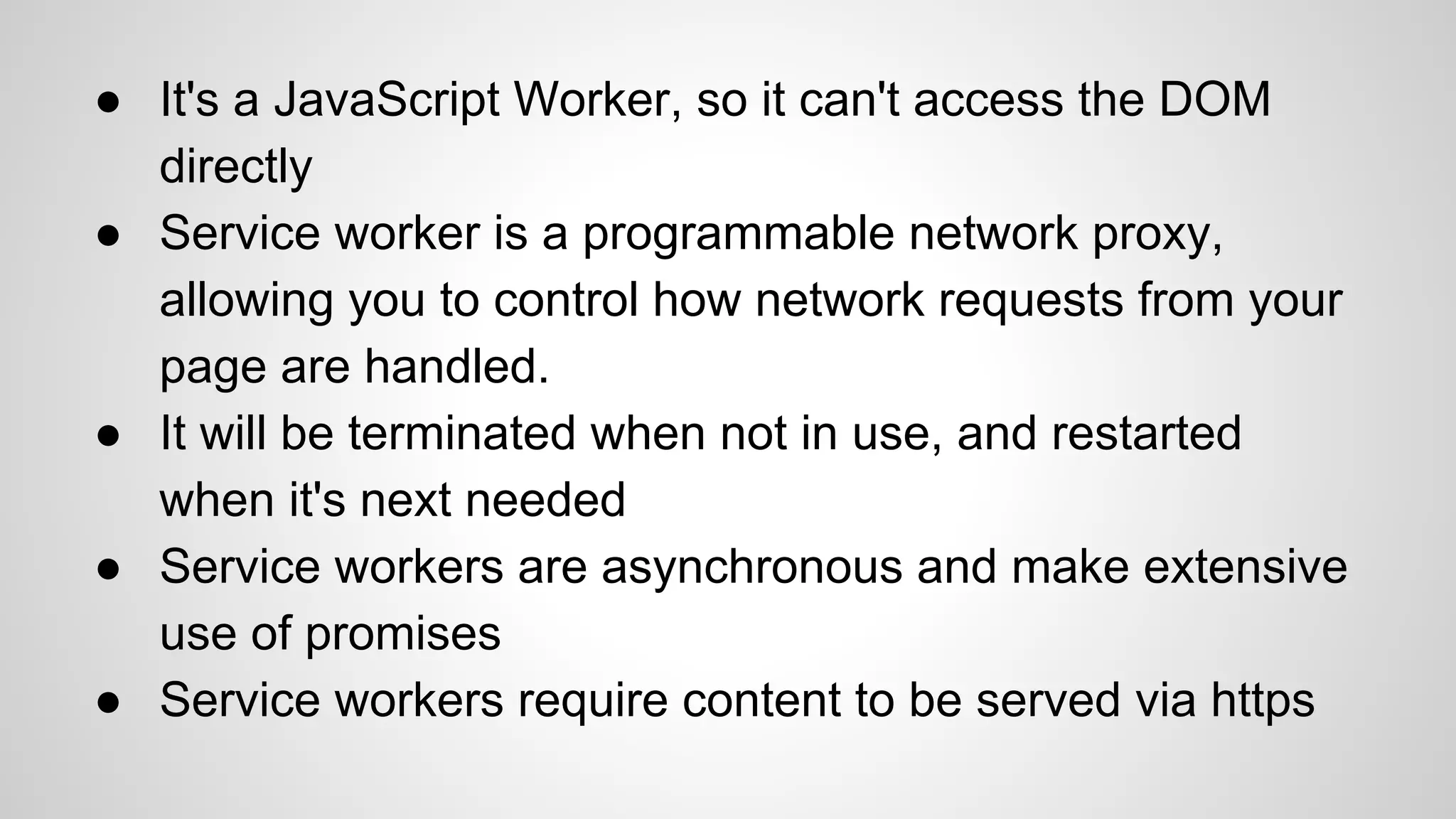 ● It's a JavaScript Worker, so it can't access the DOM
directly
● Service worker is a programmable network proxy,
allowing you to control how network requests from your
page are handled.
● It will be terminated when not in use, and restarted
when it's next needed
● Service workers are asynchronous and make extensive
use of promises
● Service workers require content to be served via https
 