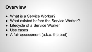 Overview
● What is a Service Worker?
● What existed before the Service Worker?
● Lifecycle of a Service Worker
● Use cases
● A fair assessment (a.k.a. the bad)
 