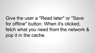 Give the user a "Read later" or "Save
for offline" button. When it's clicked,
fetch what you need from the network &
pop it in the cache.
 