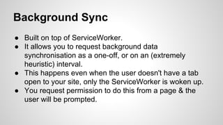 Background Sync
● Built on top of ServiceWorker.
● It allows you to request background data
synchronisation as a one-off, or on an (extremely
heuristic) interval.
● This happens even when the user doesn't have a tab
open to your site, only the ServiceWorker is woken up.
● You request permission to do this from a page & the
user will be prompted.
 
