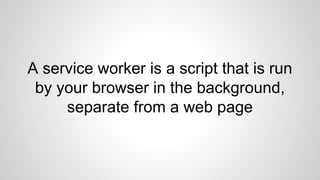 A service worker is a script that is run
by your browser in the background,
separate from a web page
 