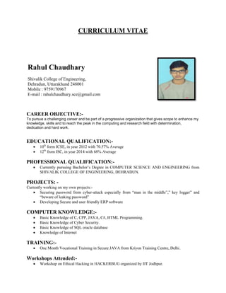 CURRICULUM VITAE
CAREER OBJECTIVE:-
To pursue a challenging career and be part of a progressive organization that gives scope to enhance my
knowledge, skills and to reach the peak in the computing and research field with determination,
dedication and hard work.
EDUCATIONAL QUALIFICATION:-
 10th
form ICSE, in year 2012 with 70.57% Average
 12th
from ISC, in year 2014 with 68% Average
PROFESSIONAL QUALIFICATION:-
 Currently pursuing Bachelor’s Degree in COMPUTER SCIENCE AND ENGINEERING from
SHIVALIK COLLEGE OF ENGINEERING, DEHRADUN.
PROJECTS: -
Currently working on my own projects:-
 Securing password from cyber-attack especially from “man in the middle”,” key logger” and
“beware of leaking password”
 Developing Secure and user friendly ERP software
COMPUTER KNOWLEDGE:-
 Basic Knowledge of C, CPP, JAVA, C#, HTML Programming.
 Basic Knowledge of Cyber Security.
 Basic Knowledge of SQL oracle database
 Knowledge of Internet
TRAINING:-
 One Month Vocational Training in Secure JAVA from Kriyon Training Centre, Delhi.
Workshops Attended:-
 Workshop on Ethical Hacking in HACKERBUG organized by IIT Jodhpur.
Rahul Chaudhary
Shivalik College of Engineering,
Dehradun, Uttarakhand 248001
Mobile : 9759170967
E-mail : rahulchaudhary.sce@gmail.com
 