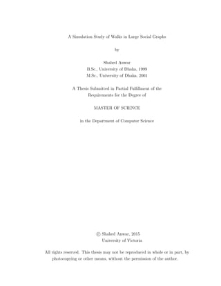 A Simulation Study of Walks in Large Social Graphs
by
Shahed Anwar
B.Sc., University of Dhaka, 1999
M.Sc., University of Dhaka, 2001
A Thesis Submitted in Partial Fulﬁllment of the
Requirements for the Degree of
MASTER OF SCIENCE
in the Department of Computer Science
c Shahed Anwar, 2015
University of Victoria
All rights reserved. This thesis may not be reproduced in whole or in part, by
photocopying or other means, without the permission of the author.
 