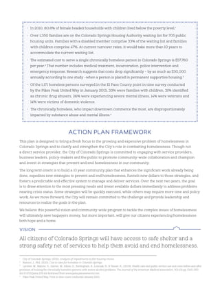 This plan is designed to bring a fresh focus to the growing and expensive problem of homelessness in
Colorado Springs and to clarify and strengthen the City’s role in combatting homelessness. Though not
a direct service provider, the City of Colorado Springs is committed to engaging with service providers,
business leaders, policy-makers and the public to promote community-wide collaboration and champion
and invest in strategies that prevent and end homelessness in our community.
The long term intent is to build a 10 year community plan that enhances the significant work already being
done, expedites new strategies to prevent and end homelessness, funnels new dollars to those strategies, and
fosters a predictable and effective system to manage and deliver services. Over the next two years, the goal
is to draw attention to the most pressing needs and invest available dollars immediately to address problems
nearing crisis status. Some strategies will be quickly executed, while others may require more time and policy
work. As we move forward, the City will remain committed to the challenge and provide leadership and
resources to realize the goals in the plan.
We believe this powerful vision and community-wide program to tackle the complex issues of homelessness
will ultimately save taxpayers money, but more important, will give our citizens experiencing homelessness
both hope and a home.
aCTIon plan Framework
All citizens of Colorado Springs will have access to safe shelter and a
strong safety net of services to help them avoid and end homelessness.
vIsIon
• In 2010, 80.8% of female headed households with children lived below the poverty level.1
• Over 1,350 families are on the Colorado Springs Housing Authority waiting list for 705 public
housing units. Families with a disabled member comprise 33% of the waiting list and families
with children comprise 47%. At current turnover rates, it would take more than 10 years to
accommodate the current waiting list.
• The estimated cost to serve a single chronically homeless person in Colorado Springs is $57,760
per year.2
That number includes medical treatment, incarceration, police intervention and
emergency response. Research suggests that costs drop significantly – by as much as $30,000
annually according to one study –when a person is placed in permanent supportive housing.3
• Of the 1,171 homeless persons surveyed in the El Paso County point in time survey conducted
by the Pikes Peak United Way in January 2013, 33% were families with children, 31% identified
as chronic drug abusers, 26% were experiencing severe mental illness, 14% were veterans and
14% were victims of domestic violence.
• The chronically homeless, who impact downtown commerce the most, are disproportionately
impacted by substance abuse and mental illness.4
1
City of Colorado Springs. (2012). Analysis of impediments to fair housing choice.
2
Hanson, J., Phd. (2013). Cost to care for homeless in Colorado Springs.
3
Larimer, M., Malone, D., Garner, M., Atkins, D., Burlingham, B., Lonczak, H.; & Tanzer, K.. (2009). Health care and public service use and costs before and after
provision of housing for chronically homeless persons with severe alcohol problems. The Journal of the American Medical Association, 301 (13) pp. 1349, 1357.
doi 10.1001/jama.209.414 Retrieved from www.jama.jamanetwork.com.
4
Pikes Peak United Way. Point in time count conducted January 2013.
 