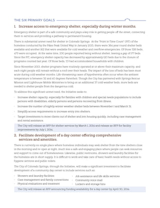 The sIx prImary goals
1. Increase access to emergency shelter, especially during winter months.
Emergency shelter is part of a safe community and plays a key role in getting people off the street, connecting
them to services and providing a pathway to permanent housing.
There is substantial unmet need for shelter in Colorado Springs. At the ”Point in Time Count” (PIT) of the
homeless conducted by the Pikes Peak United Way in January 2013, there were 364 year round shelter beds
available and another 162 that were available for cold weather and overflow emergencies. Of those 526 beds,
473 were occupied. At the same time, 230 people reported being without shelter, leaving a gap of 177 beds.
Since the PIT, emergency shelter capacity has decreased by approximately 120 beds due to the closure of
programs counted last year. Of those beds, 53 had accommodated households with children.
Since November 2013, shelter programs have routinely operated at or above their maximum capacity, and
each night people still remain without a roof over their heads. The impact of the loss of beds has been most
acute during cold weather months. Life-threatening cases of hypothermia often occur when the ambient
temperature is between 32 and 40 degrees Farenheit. Though the City has partnered with Springs Rescue
Mission and Lighthouse Mobile Ministries to bring on an additional 37 cold weather beds, more beds are
needed to shelter people from the dangerous cold.
To address this significant unmet need, the Initiative seeks to:
• Increase shelter capacity, especially for families with children and special needs populations to include
persons with disabilities, elderly persons and persons recovering from illness.
• Increase the number of nightly winter weather shelter beds between November 1 and March 31.
• Simplify access requirements to increase entry into shelters.
• Target investments to move clients out of shelter and into housing quickly, including case management
and rental assistance.
The City will release an RFP for shelter services by March 1, 2014 and release an RFP for facility
improvements by July 1, 2014.
2. Facilitate development of a day center offering comprehensive
services and amenities.
There is currently no single place where homeless individuals may seek shelter from the time shelters close
in the morning and re-open at night, much less a safe and engaging place where people can seek resources
and support to come out of homelessness. Likewise, public restrooms, showers and laundry facilities for
the homeless are in short supply. It is difficult to work and take care of basic health needs without access to
hygiene services and public toilets.
The City of Colorado Springs, through the Initiative, will make a significant investment to facilitate
development of a community day center to include services such as:
• Showers and laundry facilities
• Case management and family connections
• Physical evaluations and treatment
The City will release an RFP announcing funding availability for a day center by April 30, 2014.
• Job assistance and life skills services
• Community voice mail
• Lockers and storage bins
 