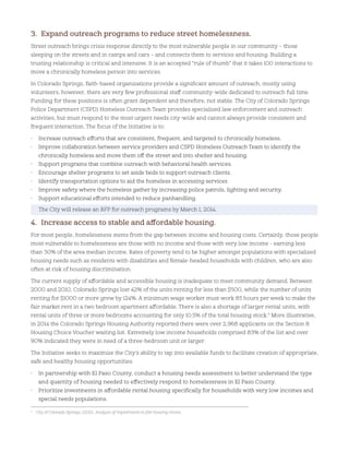 3. Expand outreach programs to reduce street homelessness.
Street outreach brings crisis response directly to the most vulnerable people in our community – those
sleeping on the streets and in camps and cars – and connects them to services and housing. Building a
trusting relationship is critical and intensive. It is an accepted “rule of thumb” that it takes 100 interactions to
move a chronically homeless person into services.
In Colorado Springs, faith-based organizations provide a significant amount of outreach, mostly using
volunteers, however, there are very few professional staff community-wide dedicated to outreach full time.
Funding for these positions is often grant dependent and therefore, not stable. The City of Colorado Springs
Police Department (CSPD) Homeless Outreach Team provides specialized law enforcement and outreach
activities, but must respond to the most urgent needs city-wide and cannot always provide consistent and
frequent interaction. The focus of the Initiative is to:
• Increase outreach efforts that are consistent, frequent, and targeted to chronically homeless.
• Improve collaboration between service providers and CSPD Homeless Outreach Team to identify the
chronically homeless and move them off the street and into shelter and housing.
• Support programs that combine outreach with behavioral health services.
• Encourage shelter programs to set aside beds to support outreach clients.
• Identify transportation options to aid the homeless in accessing services
• Improve safety where the homeless gather by increasing police patrols, lighting and security.
• Support educational efforts intended to reduce panhandling.
The City will release an RFP for outreach programs by March 1, 2014.
4. Increase access to stable and affordable housing.
For most people, homelessness stems from the gap between income and housing costs. Certainly, those people
most vulnerable to homelessness are those with no income and those with very low income - earning less
than 30% of the area median income. Rates of poverty tend to be higher amongst populations with specialized
housing needs such as residents with disabilities and female-headed households with children, who are also
often at risk of housing discrimination.
The current supply of affordable and accessible housing is inadequate to meet community demand. Between
2000 and 2010, Colorado Springs lost 42% of the units renting for less than $500, while the number of units
renting for $1000 or more grew by 124%. A minimum wage worker must work 85 hours per week to make the
fair market rent in a two bedroom apartment affordable. There is also a shortage of larger rental units, with
rental units of three or more bedrooms accounting for only 10.5% of the total housing stock.5
More illustrative,
in 2014 the Colorado Springs Housing Authority reported there were over 2,968 applicants on the Section 8
Housing Choice Voucher waiting list. Extremely low income households comprised 83% of the list and over
90% indicated they were in need of a three-bedroom unit or larger.
The Initiative seeks to maximize the City’s ability to tap into available funds to facilitate creation of appropriate,
safe and healthy housing opportunities.
• In partnership with El Paso County, conduct a housing needs assessment to better understand the type
and quantity of housing needed to effectively respond to homelessness in El Paso County.
• Prioritize investments in affordable rental housing specifically for households with very low incomes and
special needs populations.
5
City of Colorado Springs. (2012). Analysis of impediments to fair housing choice.
 