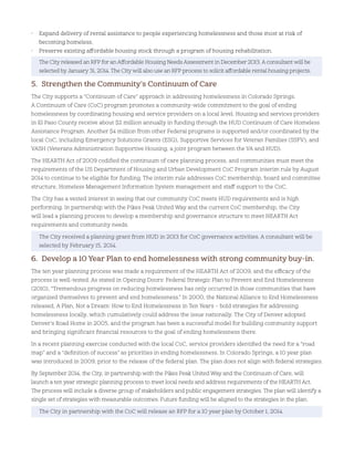 • Expand delivery of rental assistance to people experiencing homelessness and those most at risk of
becoming homeless.
• Preserve existing affordable housing stock through a program of housing rehabilitation.
The City released an RFP for an Affordable Housing Needs Assessment in December 2013. A consultant will be
selected by January 31, 2014. The City will also use an RFP process to solicit affordable rental housing projects.
5. Strengthen the Community’s Continuum of Care
The City supports a “Continuum of Care” approach in addressing homelessness in Colorado Springs.
A Continuum of Care (CoC) program promotes a community-wide commitment to the goal of ending
homelessness by coordinating housing and service providers on a local level. Housing and services providers
in El Paso County receive about $2 million annually in funding through the HUD Continuum of Care Homeless
Assistance Program. Another $4 million from other Federal programs is supported and/or coordinated by the
local CoC, including Emergency Solutions Grants (ESG), Supportive Services for Veteran Families (SSFV), and
VASH (Veterans Administration Supportive Housing, a joint program between the VA and HUD).
The HEARTH Act of 2009 codified the continuum of care planning process, and communities must meet the
requirements of the US Department of Housing and Urban Development CoC Program interim rule by August
2014 to continue to be eligible for funding. The interim rule addresses CoC membership, board and committee
structure, Homeless Management Information System management and staff support to the CoC.
The City has a vested interest in seeing that our community CoC meets HUD requirements and is high
performing. In partnership with the Pikes Peak United Way and the current CoC membership, the City
will lead a planning process to develop a membership and governance structure to meet HEARTH Act
requirements and community needs.
The City received a planning grant from HUD in 2013 for CoC governance activities. A consultant will be
selected by February 15, 2014.
6. Develop a 10 Year Plan to end homelessness with strong community buy-in.
The ten year planning process was made a requirement of the HEARTH Act of 2009, and the efficacy of the
process is well-tested. As stated in Opening Doors: Federal Strategic Plan to Prevent and End Homelessness
(2010), “Tremendous progress on reducing homelessness has only occurred in those communities that have
organized themselves to prevent and end homelessness.” In 2000, the National Alliance to End Homelessness
released, A Plan, Not a Dream: How to End Homelessness in Ten Years – bold strategies for addressing
homelessness locally, which cumulatively could address the issue nationally. The City of Denver adopted
Denver’s Road Home in 2005, and the program has been a successful model for building community support
and bringing significant financial resources to the goal of ending homelessness there.
In a recent planning exercise conducted with the local CoC, service providers identified the need for a “road
map” and a “definition of success” as priorities in ending homelessness. In Colorado Springs, a 10 year plan
was introduced in 2009, prior to the release of the federal plan. The plan does not align with federal strategies.
By September 2014, the City, in partnership with the Pikes Peak United Way and the Continuum of Care, will
launch a ten year strategic planning process to meet local needs and address requirements of the HEARTH Act.
The process will include a diverse group of stakeholders and public engagement strategies. The plan will identify a
single set of strategies with measurable outcomes. Future funding will be aligned to the strategies in the plan.
The City in partnership with the CoC will release an RFP for a 10 year plan by October 1, 2014.
 