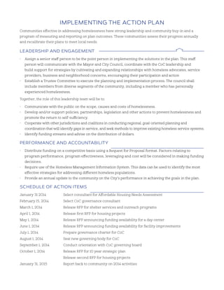 ImplemenTIng The aCTIon plan
Communities effective in addressing homelessness have strong leadership and community buy-in and a
program of measuring and reporting on plan outcomes. These communities assess their progress annually
and recalibrate their plans to meet local needs.
leadershIp and engagemenT
• Assign a senior staff person to be the point person in implementing the solutions in the plan. This staff
person will communicate with the Mayor and City Council, coordinate with the CoC leadership and
build support for strategies by cultivating and expanding relationships with homeless advocates, service
providers, business and neighborhood concerns, encouraging their participation and action
• Establish a Trustee Committee to execute the planning and implementation process. The council shall
include members from diverse segments of the community, including a member who has personally
experienced homelessness.
Together, the role of this leadership team will be to:
• Communicate with the public on the scope, causes and costs of homelessness.
• Develop and/or support policies, partnerships, legislation and other actions to prevent homelessness and
promote the return to self-sufficiency.
• Cooperate with other jurisdictions and coalitions in conducting regional, goal-oriented planning and
coordination that will identify gaps in service, and seek methods to improve existing homeless service systems.
• Identify funding streams and advise on the distribution of dollars.
perFormanCe and aCCounTabIlITy
• Distribute funding on a competitive basis using a Request for Proposal format. Factors relating to
program performance, program effectiveness, leveraging and cost will be considered in making funding
decisions.
• Require use of the Homeless Management Information System. This data can be used to identify the most
effective strategies for addressing different homeless populations.
• Provide an annual update to the community on the City’s performance in achieving the goals in the plan.
sChedule oF aCTIon ITems
January 31 2014 Select consultant for Affordable Housing Needs Assessment
February 15, 2014 Select CoC governance consultant
March 1, 2014 Release RFP for shelter services and outreach programs
April 1, 2014 Release first RFP for housing projects
May 1, 2014 Release RFP announcing funding availability for a day center
June 1, 2014 Release RFP announcing funding availability for facility improvements
July 1, 2014 Prepare governance charter for CoC
August 1, 2014 Seat new governing body for CoC
September 1, 2014 Conduct orientation with CoC governing board
October 1, 2014 Release RFP for 10 year strategic plan
Release second RFP for housing projects
January 31, 2015 Report back to community on 2014 activities
 