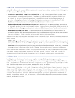 FundIng
At least $5 million can be made available over the next two years from existing resources to fund strategies in
the plan. Sources of funds include:
• Community Development Block Grant Program(CDBG). CDBG supports development of viable urban
communities by providing decent housing, a suitable living environment and economic opportunities,
principally for persons of low-moderate income levels. CDBG funds can be used for a wide array of
activities including but not limited to: housing rehabilitation, construction or rehabilitation of public
facilities and infrastructure, removal of architectural barriers and public services.
• HOME Investment Partnerships Program (HOME). HOME supports the development and rehabilitation
of affordable rental and ownership housing for low and moderate income households. HOME funds can be
used for activities including acquisition, construction, rehabilitation, and tenant-based rental assistance.
• Emergency Solutions Grant (ESG). ESG assists individuals and families to quickly regain stability in
permanent housing after experiencing a housing crisis or homelessness. ESG funds can be used for street
outreach, emergency shelter, homeless prevention and rapid rehousing and HMIS.
In addition, City staff will continue to identify and secure competitive grants. Previously awarded competitive
grants include:
• HUD CoC Program. Competitively-awarded program created to address the problems of homelessness in
a comprehensive manner with other federal agencies. Funds support transitional and permanent housing
• State ESG. Competitive allocation of ESG funds received by the State. Funds support shelters and transitional
housing. Activities include prevention, rapid re-housing, case management, and relocation/stabilization.
Finally, the Executive Branch will continue to recommend investment of General Fund revenues for activities
that prevent and end homelessness and support affordable housing. Funded activities have included the
Homeless Outreach Team Officers (4), program grants, transit passes, and emergency shelter security.
ConClusIon
Resolving the complex issues of homelessness requires strategic thinking and strong community
collaboration. We must speak in terms of ending homelessness, not simply ameliorating conditions. We must
build a predictable and reliable system of services and provide housing options. And we must reach out to the
most vulnerable populations, build trust and bring them in and off the streets.
This plan is just a beginning. It puts a stake in the ground and provides for leadership and resources to address
urgent needs while laying the groundwork for long term action. We know that more needs to be done in this
community to truly end homelessness for those experiencing it: we must expand mental health services and
substance abuse counseling, grow jobs and job training, provide educational opportunities and stability for
children, and preserve families. First, we must take a stand and affirm that homelessness benefits no one and
together, we will work to end it.
 