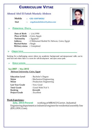 CURRICULUM VITAE
Ahmed Abd El Fattah Mustafa Abdeen
Mobile : +202- 01007400262
Mail : engahmedabdeen@yahoo.com
 PERSONAL DATA__________________________________________
Date of Birth : 1/6/1990
Place of Birth : Cairo, Egypt.
Nationality : Egyptian
Address : 2 Mohamed Rashid St. Helwan, Cairo, Egypt
Marital Status : Single
Military status : Completed
 OBJECTIVE___________________________________________
Seeking for a challenging career where my academic background and interpersonal skills can be
used best and where there is a room for self-development and open career path.
 EDUCATION__________________________________________________
Sep 2007 - May 2012
Helwan University- Cairo, Egypt
Education Level : Bachelor’s Degree
Major : Mechanical Engineering
Minor : Production Engineering
Last Year Grade : Very Good
Total Grade : Good With 74.4 %
Ranking :Seventh
Project Grade : Excellent
Work Experience:
July, 2014-Present working atMIRACO Carrier , Industrial
Engineeringdepartmentas industrial engineerfor residentialassembly line
(IDU,ODU,Com).
 