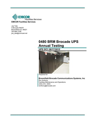 EMCOR Facilities Services
Joe Tate
4 Brocade PKWY
Broomfield CO. 80021
303-884-1536
joe_tate@comcast.net
0480 BRM Brocade UPS
Annual Testing
UPS DC1 06/17/2015
Prepared for:
Broomfield Brocade Communications Systems, Inc
Ron Anthony
Facilities Maintenance and Operations
(303) 319 - 8353
ranthony@brocade.com
 