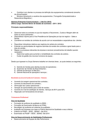 • Contribuir com clientes no processo de definição dos equipamentos considerando tamanho
da clínica/hospital ;
• Ministrar treinamento a usuários dos equipamentos ( Tomografia Computadorizada e
Ressonância Magnética )
Siemens Enterprise Communicatons – ( Até Fev 2012)
Último Cargo: Gerente Sênior de Gestão de Contratos – 2011 / 2012
Principais responsabilidades:
• Gerenciar todos os contratos no que diz respeito a Faturamento , Custos e Margem além de
todos os riscos pertinentes ;
• Disponibilizar reports para a Vice Presidência de Operações por tipo de negócio – Sales e
Rental;
• Coordenar as revisões de contratos de acordo com as necessidades e expectativas dos clientes
;
• Disponilizar indicadores relativos aos negócios da carteira de contratos;
• Entender as oportunidades de negócios advindas da revisão dos contratos e gerar leads para a
área de vendas ;
• Mapear os processos relevantes da empresa e escrever procedimentos de trabalho quando
necessário ;
• Determinar ações para aumentar a rentabilidade dos contratos da carteira ;
• Cuidar da gestão dos recursos humanos da equipe ;
.
Desde que ingressei no Grupo Siemens trabalhei em diversas áreas , as quais destaco as seguintes :
1) Gerente de Vendas para clientes da área de operadoras ;
2) Supervisor de Vendas da Área Enterprise ;
3) Gerente de Serviços na filial SUL ;
4) Gerente Nacional de operações e serviços ;
Resultados na área de Gestão de Contratos - Siemens
• Aumento da margem operacional dos contratos ;
• Aumento do faturamento de contratos ;
• Diminuição dos custos operacionais ;
• Geração de oportunidades para a área de vendas ;
• Aumento do nível de sastifação de clientes ; Serviços de 89 % para 92%
• Negocição com fornecedores de serviços ;
Treinamento Profissional
Área de Qualidade
• Formação de auditores da qualidade no IBQN ;
• Formação de Examinador da Banca do FPNQ ;
• Reciclagem de auditores em sistemas da qualidade ;
• Avaliação de Empresas com base no Prêmio Nacional de Qualidade e seus critérios;
• Critérios do PGQP – SESC , SENAC - Set 2014
• Examinador do PGQP – SESC , SENAC -Set 2014
Área de Desenvolvimento de Habilidades Profissionais
• Desenvolvimento de Equipes de Alta Performance ;
 