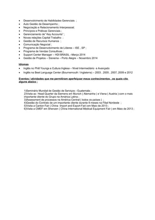 • Desenvolvimento de Habilidades Gerenciais ;
• Auto Gestão de Desempenho ;
• Negociação e Relacionamento Interpessoal;
• Princípios e Práticas Gerenciais ;
• Gerenciamento de” Key Accounts” ;
• Novas relações Capital Trabalho ;
• Gestão de Recursos Humanos ;
• Comunicação Negocial ;
• Programa de Desenvolvimento de Líderes – ISE , SP ;
• Programa de Vendas Consultivas ;
• Support Center Manager – HDI BRASIL –Março 2014
• Gestão de Projetos – Sisnema – Porto Alegre – Novembro 2014
Idiomas
• Inglês no Phill Youngs e Cultura Inglesa – Nível Intermediário e Avançado
• Inglês na Beet Language Center (Bournemouth / Inglaterra) – 2003 , 2005 , 2007, 2009 e 2012
Eventos / atividades que me permitiram aperfeiçoar meus conhecimentos , os quais cito
alguns abaixo :
1)Seminário Mundial de Gestão de Serviços - Guatemala ;
2)Visita ao Head Quarter da Siemens em Munich ( Alemanha ) e Viena ( Austria ) com o mais
importante cliente do Grupo na Amárica Latina ;
3)Assessment de processos na América Central ( todos os países ) ;
4)Gestão do Contrato de um importante cliente durante 8 meses na Filial Nordeste ;
5)Visita a Canton Fair ( China Import and Export Fair) em Maio de 2013 ;
6)Visita a CMEF em Shenzen ( China International Medical Equipment Fair ) em Maio de 2013 ;
 