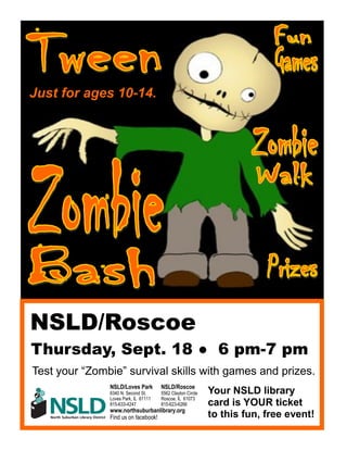 NSLD/Roscoe
Thursday, Sept. 18 ● 6 pm-7 pm
Test your “Zombie” survival skills with games and prizes.
Your NSLD library
card is YOUR ticket
to this fun, free event!
Just for ages 10-14.
NSLD/Loves Park NSLD/Roscoe
6340 N. Second St. 5562 Clayton Circle
Loves Park, IL 61111 Roscoe, IL 61073
815-633-4247 815-623-6266
www.northsuburbanlibrary.org
Find us on facebook!
 