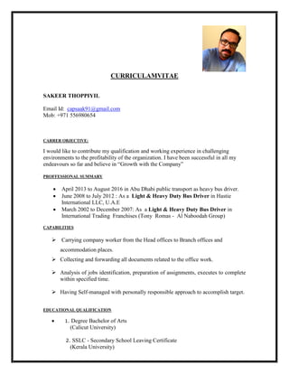 CURRICULAMVITAE
SAKEER THOPPIYIL
Email Id: capsaak91@gmail.com
Mob: +971 556980654
CARRER OBJECTIVE:
I would like to contribute my qualification and working experience in challenging
environments to the profitability of the organization. I have been successful in all my
endeavours so far and believe in “Growth with the Company”
PROFFESSIONAL SUMMARY
 April 2013 to August 2016 in Abu Dhabi public transport as heavy bus driver.
 June 2008 to July 2012 : As a Light & Heavy Duty Bus Driver in Hastie
International LLC, U.A.E
 March 2002 to December 2007: As a Light & Heavy Duty Bus Driver in
International Trading Franchises (Tony Romas - Al Naboodah Group)
CAPABILITIES
 Carrying company worker from the Head offices to Branch offices and
accommodation places.
 Collecting and forwarding all documents related to the office work.
 Analysis of jobs identification, preparation of assignments, executes to complete
within specified time.
 Having Self-managed with personally responsible approach to accomplish target.
EDUCATIONAL QUALIFICATION
 1. Degree Bachelor of Arts
(Calicut University)
2. SSLC - Secondary School Leaving Certificate
(Kerala University)
 