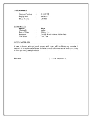 PASSPORT DETAILS
Passport Number : K 5256481
Expiry Date : 30-04-2022
Place of issue : DUBAI
PERSONAL DATA:
Religion : Islam
Nationality : Indian
Date of Birth : 23-04-1974
Language : English, Hindi, Arabic, Malayalam,
Visa Status : Visit Visa
SIGNIFICANT TRAITS
A good performer who can handle matters with poise, self-confidence and maturity. A
go-getter, with ability to influence the behavior and attitude of others while performing
to meet specified job requirements.
Abu Dhabi (SAKEER THOPPIYIL)
 