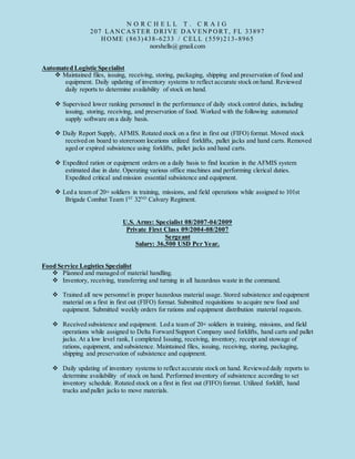 N O R C H E L L T . C R A I G
207 LANCASTER DRIVE DAVENP ORT, FL 33897
HOME (863)438-6233 / CELL (559)213-8965
norshells@gmail.com
Automated Logistic Specialist
 Maintained files, issuing, receiving, storing, packaging, shipping and preservation of food and
equipment. Daily updating of inventory systems to reflect accurate stock on hand. Reviewed
daily reports to determine availability of stock on hand.
 Supervised lower ranking personnel in the performance of daily stock control duties, including
issuing, storing, receiving, and preservation of food. Worked with the following automated
supply software on a daily basis.
 Daily Report Supply, AFMIS. Rotated stock on a first in first out (FIFO) format. Moved stock
received on board to storeroom locations utilized forklifts, pallet jacks and hand carts. Removed
aged or expired subsistence using forklifts, pallet jacks and hand carts.
 Expedited ration or equipment orders on a daily basis to find location in the AFMIS system
estimated due in date. Operating various office machines and performing clerical duties.
Expedited critical and mission essential subsistence and equipment.
 Led a team of 20+ soldiers in training, missions, and field operations while assigned to 101st
Brigade Combat Team 1ST
32ND
Calvary Regiment.
U.S. Army: Specialist 08/2007-04/2009
Private First Class 09/2004-08/2007
Sergeant
Salary: 36,500 USD Per Year.
Food Service Logistics Specialist
 Planned and managed of material handling.
 Inventory, receiving, transferring and turning in all hazardous waste in the command.
 Trained all new personnel in proper hazardous material usage. Stored subsistence and equipment
material on a first in first out (FIFO) format. Submitted requisitions to acquire new food and
equipment. Submitted weekly orders for rations and equipment distribution material requests.
 Received subsistence and equipment. Led a team of 20+ soldiers in training, missions, and field
operations while assigned to Delta Forward Support Company used forklifts, hand carts and pallet
jacks. At a low level rank, I completed Issuing, receiving, inventory, receipt and stowage of
rations, equipment, and subsistence. Maintained files, issuing, receiving, storing, packaging,
shipping and preservation of subsistence and equipment.
 Daily updating of inventory systems to reflect accurate stock on hand. Reviewed daily reports to
determine availability of stock on hand. Performed inventory of subsistence according to set
inventory schedule. Rotated stock on a first in first out (FIFO) format. Utilized forklift, hand
trucks and pallet jacks to move materials.
 