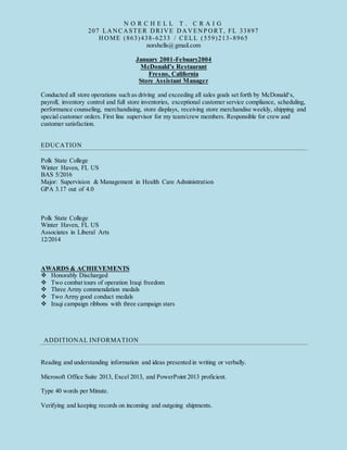 N O R C H E L L T . C R A I G
207 LANCASTER DRIVE DAVENP ORT, FL 33897
HOME (863)438-6233 / CELL (559)213-8965
norshells@gmail.com
January 2001-Febuary2004
McDonald’s Restaurant
Fresno, California
Store Assistant Manager
Conducted all store operations such as driving and exceeding all sales goals set forth by McDonald‘s,
payroll, inventory control and full store inventories, exceptional customer service compliance, scheduling,
performance counseling, merchandising, store displays, receiving store merchandise weekly, shipping and
special customer orders. First line supervisor for my team/crew members. Responsible for crew and
customer satisfaction.
EDUCATION
Polk State College
Winter Haven, FL US
BAS 5/2016
Major: Supervision & Management in Health Care Administration
GPA 3.17 out of 4.0
Polk State College
Winter Haven, FL US
Associates in Liberal Arts
12/2014
AWARDS & ACHIEVEMENTS
 Honorably Discharged
 Two combat tours of operation Iraqi freedom
 Three Army commendation medals
 Two Army good conduct medals
 Iraqi campaign ribbons with three campaign stars
ADDITIONAL INFORMATION
Reading and understanding information and ideas presented in writing or verbally.
Microsoft Office Suite 2013, Excel 2013, and PowerPoint 2013 proficient.
Type 40 words per Minute.
Verifying and keeping records on incoming and outgoing shipments.
 
