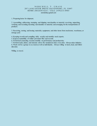 N O R C H E L L T . C R A I G
207 LANCASTER DRIVE DAVENP ORT, FL 33897
HOME (863)438-6233 / CELL (559)213-8965
norshells@gmail.com
1. Preparing items for shipment.
2. Assembling, addressing, stamping, and shipping merchandise or material; receiving, unpacking,
verifying and recording incoming merchandise or material; and arranging for the transportation of
products.
3. Receiving, storing, and issuing materials, equipment, and other items from stockroom, warehouse,or
storage yard.
4. Keeping records and compiling daily, weekly and monthly stock reports.
5. Kept accountability of soldier personnel files and records.
6. Performed counseling sessions monthly on performance and productivity.
7. Perform tasks,duties, and missions above the standard on time every time. Always takes initiative.
8. Work well in a group or as a team as well as individually. Always willing to learn, lead, and follow
direction.
Willing to travel.
 