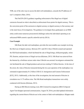 6
TOR, one of the only ways to access the dark web marketplaces, conceals the IP addresses of
user’s computers (Marr, 2016).
The FinCEN (2013) guidance regarding enforcement of the illegal use of digital
currencies focused on what is described as enforcement focus points for digital currency. This is
the conversion point of fiat currencies to digital currency or digital currency to fiat currency and
is the main focus of investigations. The guidance to investigate these gatekeepers as an MSB
entity could create numerous prosecutorial challenges unless the individuals operating as an
unlicensed MSB commit a specific unlawful activity (SUA).
Case Example
Silk Road, the dark web marketplace, provides the most notable case example involving
the illicit use of digital currency. Between 2011 and 2013, Ross Ulbricht created and operated
the Silk Road marketplace, which facilitated the sale of illegal drugs, child pornography, stolen
PII, firearms, and provisions of illegal services (Kleiman, 2013). Silk Road was removed from
the Internet by a forfeiture seizure order when Ulbricht was arrested. Investigators estimated the
site facilitated the sale of illegal products and services totaling 9.5 billion bitcoins. At the time of
the arrest, the value of bitcoins transacted during the two-year operation of the marketplace was
estimated at approximately $1.2 billion USD (U.S. Immigration and Customs Enforcement
[ICE], 2013). Additionally, at the time of the investigation, the total amount of bitcoins in
circulation was 11.75 million coins. The Silk Road marketplace transactions were solely
conducted with bitcoins (Kleiman, 2013).
During an IRS Bitcoin training event, IRS Criminal Investigations (IRS-CI) Special
Agent Tom Klepper (personal communication, August 30, 2016), provided updated information
regarding the current threat of bitcoin use in the context of dark web marketplaces. Klepper made
 
