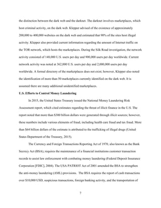 7
the distinction between the dark web and the darknet. The darknet involves marketplaces, which
host criminal activity, on the dark web. Klepper advised of the existence of approximately
200,000 to 400,000 websites on the dark web and estimated that 90% of the sites host illegal
activity. Klepper also provided current information regarding the amount of Internet traffic on
the TOR network, which hosts the marketplaces. During the Silk Road investigation, the network
activity consisted of 148,000 U.S. users per day and 900,000 users per day worldwide. Current
network activity was noted at 362,000 U.S. users per day and 2,000,000 users per day
worldwide. A formal directory of the marketplaces does not exist; however, Klepper also noted
the identification of more than 50 marketplaces currently identified on the dark web. It is
assumed there are many additional unidentified marketplaces.
U.S. Efforts to Control Money Laundering
In 2015, the United States Treasury issued the National Money Laundering Risk
Assessment report, which cited estimates regarding the threat of illicit finance in the U.S. The
report noted that more than $300 billion dollars were generated through illicit sources; however,
these numbers include various elements of fraud, including health care fraud and tax fraud. More
than $64 billion dollars of the estimate is attributed to the trafficking of illegal drugs (United
States Department of the Treasury, 2015).
The Currency and Foreign Transactions Reporting Act of 1970, also known as the Bank
Secrecy Act (BSA), requires the maintenance of a financial institutions customer transaction
records to assist law enforcement with combating money laundering (Federal Deposit Insurance
Corporation [FDIC], 2004). The USA PATRIOT Act of 2001 amended the BSA to strengthen
the anti-money laundering (AML) provisions. The BSA requires the report of cash transactions
over $10,000 USD, suspicious transactions, foreign banking activity, and the transportation of
 
