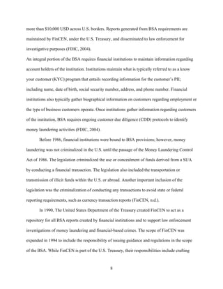 8
more than $10,000 USD across U.S. borders. Reports generated from BSA requirements are
maintained by FinCEN, under the U.S. Treasury, and disseminated to law enforcement for
investigative purposes (FDIC, 2004).
An integral portion of the BSA requires financial institutions to maintain information regarding
account holders of the institution. Institutions maintain what is typically referred to as a know
your customer (KYC) program that entails recording information for the customer’s PII;
including name, date of birth, social security number, address, and phone number. Financial
institutions also typically gather biographical information on customers regarding employment or
the type of business customers operate. Once institutions gather information regarding customers
of the institution, BSA requires ongoing customer due diligence (CDD) protocols to identify
money laundering activities (FDIC, 2004).
Before 1986, financial institutions were bound to BSA provisions; however, money
laundering was not criminalized in the U.S. until the passage of the Money Laundering Control
Act of 1986. The legislation criminalized the use or concealment of funds derived from a SUA
by conducting a financial transaction. The legislation also included the transportation or
transmission of illicit funds within the U.S. or abroad. Another important inclusion of the
legislation was the criminalization of conducting any transactions to avoid state or federal
reporting requirements, such as currency transaction reports (FinCEN, n.d.).
In 1990, The United States Department of the Treasury created FinCEN to act as a
repository for all BSA reports created by financial institutions and to support law enforcement
investigations of money laundering and financial-based crimes. The scope of FinCEN was
expanded in 1994 to include the responsibility of issuing guidance and regulations in the scope
of the BSA. While FinCEN is part of the U.S. Treasury, their responsibilities include crafting
 