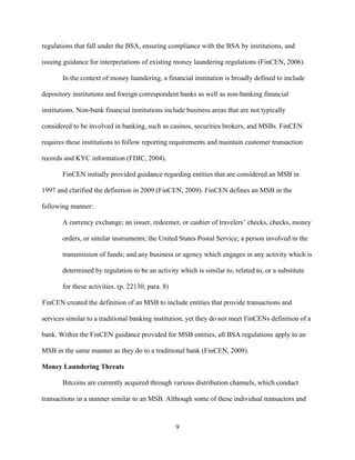 9
regulations that fall under the BSA, ensuring compliance with the BSA by institutions, and
issuing guidance for interpretations of existing money laundering regulations (FinCEN, 2006).
In the context of money laundering, a financial institution is broadly defined to include
depository institutions and foreign correspondent banks as well as non-banking financial
institutions. Non-bank financial institutions include business areas that are not typically
considered to be involved in banking, such as casinos, securities brokers, and MSBs. FinCEN
requires these institutions to follow reporting requirements and maintain customer transaction
records and KYC information (FDIC, 2004).
FinCEN initially provided guidance regarding entities that are considered an MSB in
1997 and clarified the definition in 2009 (FinCEN, 2009). FinCEN defines an MSB in the
following manner:
A currency exchange; an issuer, redeemer, or cashier of travelers’ checks, checks, money
orders, or similar instruments; the United States Postal Service; a person involved in the
transmission of funds; and any business or agency which engages in any activity which is
determined by regulation to be an activity which is similar to, related to, or a substitute
for these activities. (p. 22130, para. 8)
FinCEN created the definition of an MSB to include entities that provide transactions and
services similar to a traditional banking institution, yet they do not meet FinCENs definition of a
bank. Within the FinCEN guidance provided for MSB entities, all BSA regulations apply to an
MSB in the same manner as they do to a traditional bank (FinCEN, 2009).
Money Laundering Threats
Bitcoins are currently acquired through various distribution channels, which conduct
transactions in a manner similar to an MSB. Although some of these individual transactors and
 