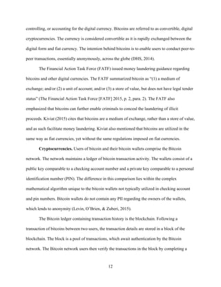 12
controlling, or accounting for the digital currency. Bitcoins are referred to as convertible, digital
cryptocurrencies. The currency is considered convertible as it is rapidly exchanged between the
digital form and fiat currency. The intention behind bitcoins is to enable users to conduct peer-to-
peer transactions, essentially anonymously, across the globe (DHS, 2014).
The Financial Action Task Force (FATF) issued money laundering guidance regarding
bitcoins and other digital currencies. The FATF summarized bitcoin as “(1) a medium of
exchange; and/or (2) a unit of account; and/or (3) a store of value, but does not have legal tender
status” (The Financial Action Task Force [FATF] 2015, p. 2, para. 2). The FATF also
emphasized that bitcoins can further enable criminals to conceal the laundering of illicit
proceeds. Kiviat (2015) cites that bitcoins are a medium of exchange, rather than a store of value,
and as such facilitate money laundering. Kiviat also mentioned that bitcoins are utilized in the
same way as fiat currencies, yet without the same regulations imposed on fiat currencies.
Cryptocurrencies. Users of bitcoin and their bitcoin wallets comprise the Bitcoin
network. The network maintains a ledger of bitcoin transaction activity. The wallets consist of a
public key comparable to a checking account number and a private key comparable to a personal
identification number (PIN). The difference in this comparison lies within the complex
mathematical algorithm unique to the bitcoin wallets not typically utilized in checking account
and pin numbers. Bitcoin wallets do not contain any PII regarding the owners of the wallets,
which lends to anonymity (Levin, O’Brien, & Zuberi, 2015).
The Bitcoin ledger containing transaction history is the blockchain. Following a
transaction of bitcoins between two users, the transaction details are stored in a block of the
blockchain. The block is a pool of transactions, which await authentication by the Bitcoin
network. The Bitcoin network users then verify the transactions in the block by completing a
 