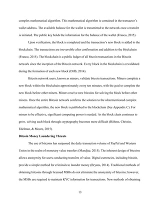 13
complex mathematical algorithm. This mathematical algorithm is contained in the transactor’s
wallet address. The available balance for the wallet is transmitted to the network once a transfer
is initiated. The public key holds the information for the balance of the wallet (Franco, 2015).
Upon verification, the block is completed and the transaction’s new block is added to the
blockchain. The transactions are irreversible after confirmation and addition to the blockchain
(Franco, 2015). The blockchain is a public ledger of all bitcoin transactions in the Bitcoin
network since the inception of the Bitcoin network. Every block in the blockchain is revalidated
during the formation of each new block (DHS, 2014).
Bitcoin network users, known as miners, validate bitcoin transactions. Miners complete a
new block within the blockchain approximately every ten minutes, with the goal to complete the
new block before other miners. Miners receive new bitcoins for solving the block before other
miners. Once the entire Bitcoin network confirms the solution to the aforementioned complex
mathematical algorithm, the new block is published to the blockchain (See Appendix C). For
miners to be effective, significant computing power is needed. As the block chain continues to
grow, solving each block through cryptography becomes more difficult (Böhme, Christin,
Edelman, & Moore, 2015).
Bitcoin Money Laundering Threats
The use of bitcoins has surpassed the daily transaction volume of PayPal and Western
Union in the realm of monetary value transfers (Mandjee, 2015). The inherent design of bitcoins
allows anonymity for users conducting transfers of value. Digital currencies, including bitcoin,
provide a simple method for criminals to launder money (Bryans, 2014). Traditional methods of
obtaining bitcoins through licensed MSBs do not eliminate the anonymity of bitcoins; however,
the MSBs are required to maintain KYC information for transactions. New methods of obtaining
 