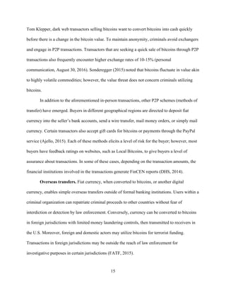 15
Tom Klepper, dark web transactors selling bitcoins want to convert bitcoins into cash quickly
before there is a change in the bitcoin value. To maintain anonymity, criminals avoid exchangers
and engage in P2P transactions. Transactors that are seeking a quick sale of bitcoins through P2P
transactions also frequently encounter higher exchange rates of 10-15% (personal
communication, August 30, 2016). Sonderegger (2015) noted that bitcoins fluctuate in value akin
to highly volatile commodities; however, the value threat does not concern criminals utilizing
bitcoins.
In addition to the aforementioned in-person transactions, other P2P schemes (methods of
transfer) have emerged. Buyers in different geographical regions are directed to deposit fiat
currency into the seller’s bank accounts, send a wire transfer, mail money orders, or simply mail
currency. Certain transactors also accept gift cards for bitcoins or payments through the PayPal
service (Ajello, 2015). Each of these methods elicits a level of risk for the buyer; however, most
buyers have feedback ratings on websites, such as Local Bitcoins, to give buyers a level of
assurance about transactions. In some of these cases, depending on the transaction amounts, the
financial institutions involved in the transactions generate FinCEN reports (DHS, 2014).
Overseas transfers. Fiat currency, when converted to bitcoins, or another digital
currency, enables simple overseas transfers outside of formal banking institutions. Users within a
criminal organization can repatriate criminal proceeds to other countries without fear of
interdiction or detection by law enforcement. Conversely, currency can be converted to bitcoins
in foreign jurisdictions with limited money laundering controls, then transmitted to receivers in
the U.S. Moreover, foreign and domestic actors may utilize bitcoins for terrorist funding.
Transactions in foreign jurisdictions may be outside the reach of law enforcement for
investigative purposes in certain jurisdictions (FATF, 2015).
 