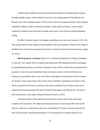 18
Tumblers take multiple transactions and join them together for disbursement to payees
through multiple senders. In this method, if person A was sending person B ten bitcoins, the
bitcoins arrive from multiple senders. Person B may receive ten separate transfers, from multiple,
completely different senders utilizing the tumbler, which equal ten bitcoins. In this manner,
transaction masking occurs between the sender and receiver in the bitcoin exchange (Redman,
2016b).
Per IRS-CI Special Agent Tom Klepper, tumbling service fees vary between 5-15%. The
fees increase based on the volume of coins tumbled. The use of multiple wallets for the output of
tumbled coins also increases anonymity and incurs a larger fee (personal communication, August
30, 2016).
Bitcoin property exchanges. Purse.io is a website facilitating the exchange of property
for bitcoins. The website allows for global and anonymous P2P unregistered bitcoin exchanges
by manipulating purchases on Amazon, the popular retail website, which does not accept bitcoin
payments. Users who want to purchase items on Amazon create a wish list of items on an
Amazon account and list these items on the Purse marketplace. Wish lists are a built-in feature
for Amazon, where users create a list of items they would like to purchase in the future or for
others to purchase for the user. Customers who wish to purchase bitcoins find an item on an
Amazon wish list and purchase the item on behalf of the subject with the bitcoins. The item is
delivered directly to the subject selling the bitcoins (Cawrey, 2014).
A bitcoin transfer to the customer purchasing the Amazon item for the other party
completes the transaction. The subject purchasing the item on Amazon pays full retail for the
item on a wish list, yet the bitcoin seller gives the purchaser 15% less in bitcoin value for the
item. In this manner, bitcoin purchasers pay a 15% transaction fee to obtain bitcoins in an
 