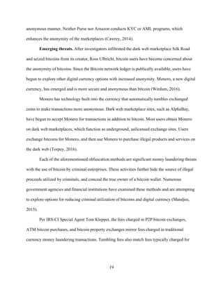 19
anonymous manner. Neither Purse nor Amazon conducts KYC or AML programs, which
enhances the anonymity of the marketplaces (Cawrey, 2014).
Emerging threats. After investigators infiltrated the dark web marketplace Silk Road
and seized bitcoins from its creator, Ross Ulbricht, bitcoin users have become concerned about
the anonymity of bitcoins. Since the Bitcoin network ledger is publically available, users have
begun to explore other digital currency options with increased anonymity. Monero, a new digital
currency, has emerged and is more secure and anonymous than bitcoin (Wirdum, 2016).
Monero has technology built into the currency that automatically tumbles exchanged
coins to make transactions more anonymous. Dark web marketplace sites, such as AlphaBay,
have begun to accept Monero for transactions in addition to bitcoin. Most users obtain Monero
on dark web marketplaces, which function as underground, unlicensed exchange sites. Users
exchange bitcoins for Monero, and then use Monero to purchase illegal products and services on
the dark web (Torpey, 2016).
Each of the aforementioned obfuscation methods are significant money laundering threats
with the use of bitcoin by criminal enterprises. These activities further hide the source of illegal
proceeds utilized by criminals, and conceal the true owner of a bitcoin wallet. Numerous
government agencies and financial institutions have examined these methods and are attempting
to explore options for reducing criminal utilization of bitcoins and digital currency (Mandjee,
2015).
Per IRS-CI Special Agent Tom Klepper, the fees charged in P2P bitcoin exchanges,
ATM bitcoin purchases, and bitcoin property exchanges mirror fees charged in traditional
currency money laundering transactions. Tumbling fees also match fees typically charged for
 
