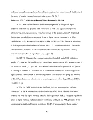 20
traditional money laundering. Each of these bitcoin based services intends to mask the identity of
the owner of bitcoins (personal communication, August 30, 2016).
Regulating P2P Transactions to Reduce Money Laundering Threats
In 2013, FinCEN reacted to the money laundering threats of unregulated digital
currencies and issued the guidance titled Application of FinCEN’s regulations to persons
administering, exchanging, or using virtual currencies. In this guidance, FinCEN determined
that subjects who administer or exchange virtual or digital currency are required to follow
regulations of MSBs. The two-prong test provided by FinCEN (2013) for those who administer
or exchange digital currencies involves entities that: “…(1) accepts and transmits a convertible
virtual currency, or (2) buys or sells convertible virtual currency for any reason is a money
transmitter under FinCEN’s regulations…” (p. 3, para. 1).
FinCEN (2013) asserts that a money transmitter, which falls under MSB guidelines,
applies to “…a person that provides money transmission services, or any other person engaged in
the transfer of funds” (p. 3, para. 1). FinCEN further delineates that the guidance is not specific
to currency as it applies to a value that acts as a substitute for money and ultimately applies to
digital currency. In the context of bitcoins, anyone who falls under the two-prong test provided
by FinCEN, and acts as an administrator or an exchanger, must follow the guidelines of MSBs
(FinCEN, 2013).
In 2014, the FATF issued the report Guidance for a risk based approach – virtual
currencies. The FATF noted that anti-money laundering efforts should focus on areas where
currency can enter the digital currency networks. In this guidance, the FATF suggests regulations
aimed at digital currency exchangers require compliance with KYC and AML programs in the
same manner as traditional financial institutions. The FATF also advises for digital currency
 