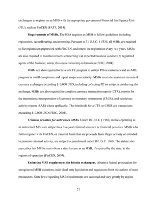21
exchangers to register as an MSB with the appropriate government Financial Intelligence Unit
(FIU), such as FinCEN (FATF, 2014).
Requirements of MSBs. The BSA requires an MSB to follow guidelines including
registration, recordkeeping, and reporting. Pursuant to 31 U.S.C. § 5330, all MSBs are required
to file registration paperwork with FinCEN, and renew the registration every two years. MSBs
are also required to maintain records concerning: (a) expected business volume; (b) registered
agents of the business; and (c) business ownership information (FDIC, 2004).
MSBs are also required to have a KYC program to collect PII on customers and an AML
program to instill compliance and report suspicious activity. MSBs must also maintain records of
currency exchanges exceeding $10,000 USD, including collecting PII on subjects conducting the
exchange. MSBs are also required to complete currency transaction reports (CTR), reports for
the international transportation of currency or monetary instruments (CMIR), and suspicious
activity reports (SAR) where applicable. The thresholds for a CTR or CMIR are transactions
exceeding $10,000 USD (FDIC, 2004).
Criminal penalties for unlicensed MSBs. Under 18 U.S.C § 1960, entities operating as
an unlicensed MSB are subject to a five-year criminal sentence or financial penalties. MSBs who
fail to register with FinCEN, or transmit funds that are proceeds from illegal activity or intended
to promote criminal activity, are subject to punishment under 18 U.S.C. 1960. The statute also
prescribes that MSBs must obtain a state license as an MSB, if required by the state, in the
regions of operation (FinCEN, 2009).
Enforcing MSB requirement for bitcoin exchangers. Absent a federal prosecution for
unregistered MSB violations, individual state legislation and regulations limit the actions of state
prosecutors. State laws regarding MSB requirements are scattered and vary greatly by region
 