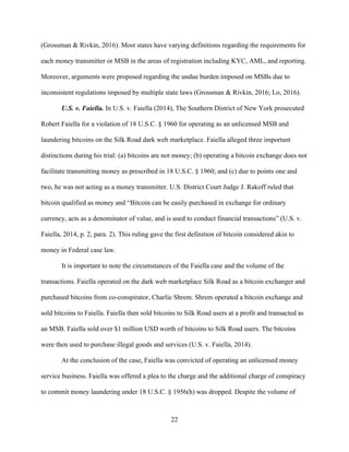 22
(Grossman & Rivkin, 2016). Most states have varying definitions regarding the requirements for
each money transmitter or MSB in the areas of registration including KYC, AML, and reporting.
Moreover, arguments were proposed regarding the undue burden imposed on MSBs due to
inconsistent regulations imposed by multiple state laws (Grossman & Rivkin, 2016; Lo, 2016).
U.S. v. Faiella. In U.S. v. Faiella (2014), The Southern District of New York prosecuted
Robert Faiella for a violation of 18 U.S.C. § 1960 for operating as an unlicensed MSB and
laundering bitcoins on the Silk Road dark web marketplace. Faiella alleged three important
distinctions during his trial: (a) bitcoins are not money; (b) operating a bitcoin exchange does not
facilitate transmitting money as prescribed in 18 U.S.C. § 1960; and (c) due to points one and
two, he was not acting as a money transmitter. U.S. District Court Judge J. Rakoff ruled that
bitcoin qualified as money and “Bitcoin can be easily purchased in exchange for ordinary
currency, acts as a denominator of value, and is used to conduct financial transactions” (U.S. v.
Faiella, 2014, p. 2, para. 2). This ruling gave the first definition of bitcoin considered akin to
money in Federal case law.
It is important to note the circumstances of the Faiella case and the volume of the
transactions. Faiella operated on the dark web marketplace Silk Road as a bitcoin exchanger and
purchased bitcoins from co-conspirator, Charlie Shrem. Shrem operated a bitcoin exchange and
sold bitcoins to Faiella. Faiella then sold bitcoins to Silk Road users at a profit and transacted as
an MSB. Faiella sold over $1 million USD worth of bitcoins to Silk Road users. The bitcoins
were then used to purchase illegal goods and services (U.S. v. Faiella, 2014).
At the conclusion of the case, Faiella was convicted of operating an unlicensed money
service business. Faiella was offered a plea to the charge and the additional charge of conspiracy
to commit money laundering under 18 U.S.C. § 1956(h) was dropped. Despite the volume of
 