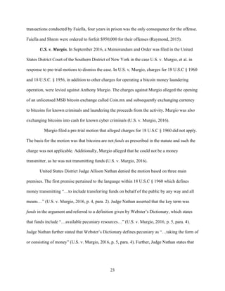 23
transactions conducted by Faiella, four years in prison was the only consequence for the offense.
Faiella and Shrem were ordered to forfeit $950,000 for their offenses (Raymond, 2015).
U.S. v. Murgio. In September 2016, a Memorandum and Order was filed in the United
States District Court of the Southern District of New York in the case U.S. v. Murgio, et al. in
response to pre-trial motions to dismiss the case. In U.S. v. Murgio, charges for 18 U.S.C § 1960
and 18 U.S.C. § 1956, in addition to other charges for operating a bitcoin money laundering
operation, were levied against Anthony Murgio. The charges against Murgio alleged the opening
of an unlicensed MSB bitcoin exchange called Coin.mx and subsequently exchanging currency
to bitcoins for known criminals and laundering the proceeds from the activity. Murgio was also
exchanging bitcoins into cash for known cyber criminals (U.S. v. Murgio, 2016).
Murgio filed a pre-trial motion that alleged charges for 18 U.S.C § 1960 did not apply.
The basis for the motion was that bitcoins are not funds as prescribed in the statute and such the
charge was not applicable. Additionally, Murgio alleged that he could not be a money
transmitter, as he was not transmitting funds (U.S. v. Murgio, 2016).
United States District Judge Allison Nathan denied the motion based on three main
premises. The first premise pertained to the language within 18 U.S.C § 1960 which defines
money transmitting “…to include transferring funds on behalf of the public by any way and all
means…” (U.S. v. Murgio, 2016, p. 4, para. 2). Judge Nathan asserted that the key term was
funds in the argument and referred to a definition given by Webster’s Dictionary, which states
that funds include “…available pecuniary resources…” (U.S. v. Murgio, 2016, p. 5, para. 4).
Judge Nathan further stated that Webster’s Dictionary defines pecuniary as “…taking the form of
or consisting of money” (U.S. v. Murgio, 2016, p. 5, para. 4). Further, Judge Nathan states that
 