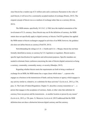 25
since bitcoin has a market cap of 21 million units and a continuous fluctuation in the value of
each bitcoin, it will never be a customarily accepted medium of exchange (Prentis, 2015). The
original concept of bitcoin was as a medium of exchange rather than as a currency (Kiviat,
2015).
The MSB statutes, specifically 18 U.S.C. § 1960, have the implied connotation of the
involvement of U.S. currency. Since bitcoin may not fit the definition of currency, the MSB
statute does not specifically apply to digital currency or bitcoin. FinCEN guidance has applied
the MSB statute to bitcoin exchangers engaged in activities of an MSB; however, the guidance
also does not define bitcoin as currency (FinCEN, 2013).
Notwithstanding the rulings in U.S. v. Faiella and U.S. v. Murgio, bitcoin has not been
formally identified as money or currency by U.S. legislators or regulators. Bitcoin needs a
specific legal classification for regulation and enforcement purposes. Specific mandates are
needed to eliminate future confusion concerning the state of bitcoin (digital currencies) as being
a currency, commodity, commodity money, or security (Mandjee, 2015).
Regarding whether bitcoin meets the requirements set forth in being a medium of
exchange for an MSB, the MSB statute has a vague clause which states “…a person who
engages as a business in the transmission of funds; and any business or agency which engages in
any activity similar to, related to, or a substitute for these activities” (Levin et al., 2015, p. 336,
para. 3). The Code of Federal Regulation, Chapter 31, describes a money transmitter as “… a
person that engages in the acceptance of currency, funds, or other value that substitute for
currency from one person and the transmission…to another location or person by any means”
(Levin et al., 2015, p. 336, para. 3). Moreover, Levin et al. (2015) addressed that the MSB
definition does not draw a distinction between digital currency and fiat currency.
 